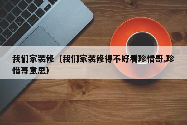 我们家装修（我们家装修得不好看珍惜哥,珍惜哥意思）