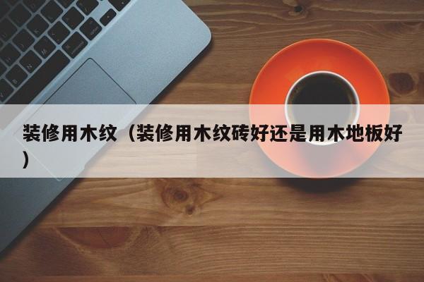 装修用木纹（装修用木纹砖好还是用木地板好）