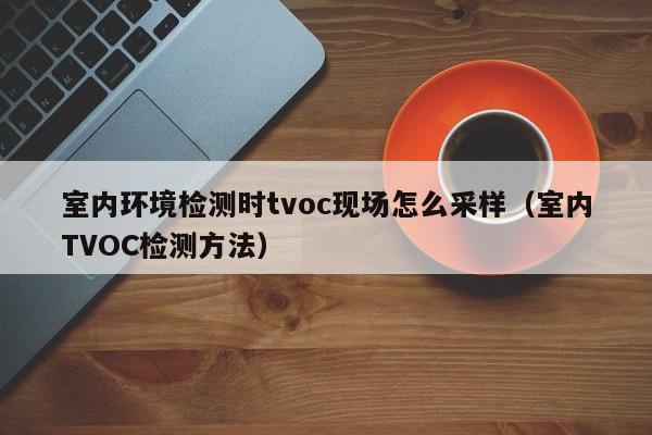 室内环境检测时tvoc现场怎么采样（室内TVOC检测方法）