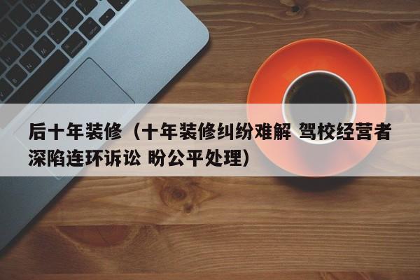 后十年装修（十年装修纠纷难解 驾校经营者深陷连环诉讼 盼公平处理）