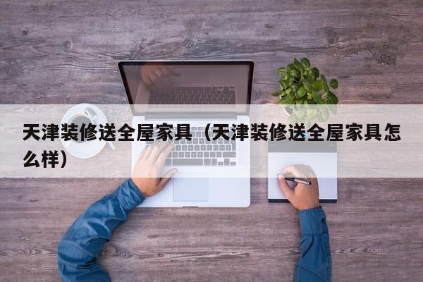天津装修送全屋家具（天津装修送全屋家具怎么样）
