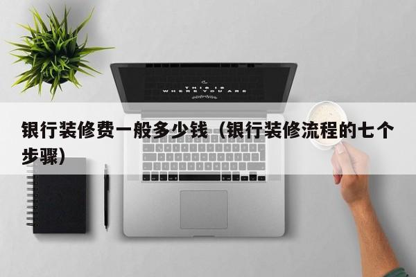银行装修费一般多少钱（银行装修流程的七个步骤）