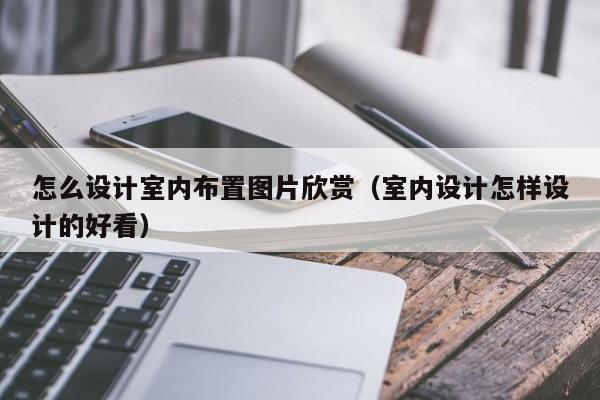 怎么设计室内布置图片欣赏（室内设计怎样设计的好看）