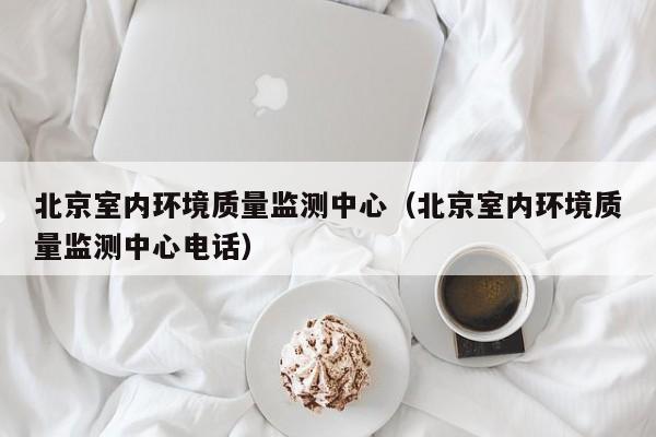 北京室内环境质量监测中心（北京室内环境质量监测中心电话）