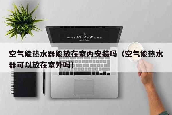 空气能热水器能放在室内安装吗（空气能热水器可以放在室外吗）