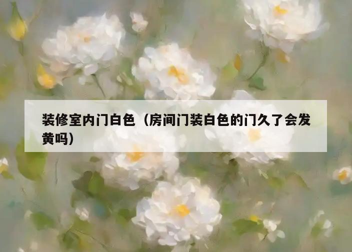 装修室内门白色（房间门装白色的门久了会发黄吗）