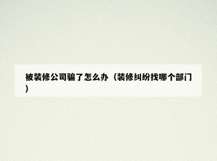 被装修公司骗了怎么办（装修纠纷找哪个部门）