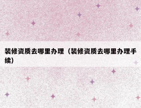 装修资质去哪里办理（装修资质去哪里办理手续）