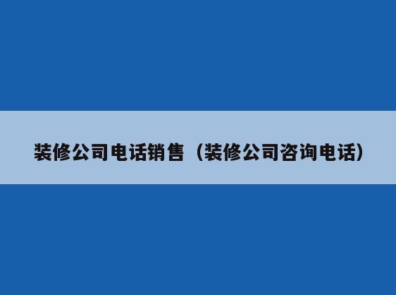 装修公司电话销售（装修公司咨询电话）