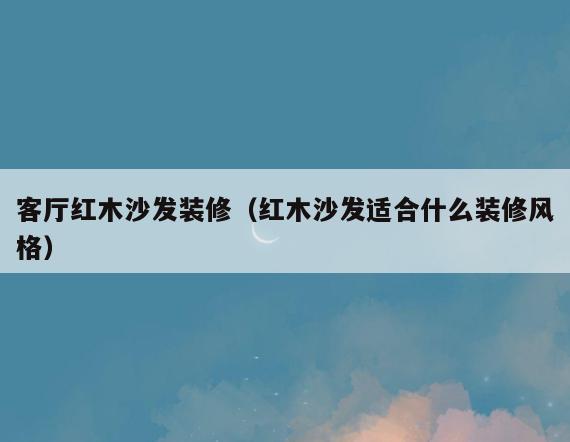 客厅红木沙发装修(红木沙发适合什么装修风格) 客厅红木沙发装修(红木沙发适合什么装修风格)
