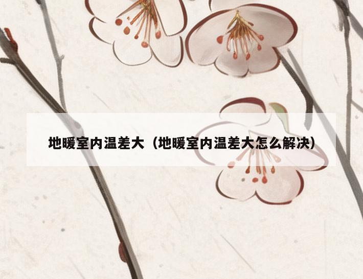 地暖室内温差大（地暖室内温差大怎么解决）