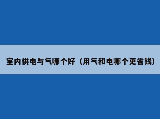 室内供电与气哪个好（用气和电哪个更省钱）