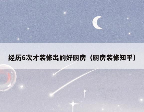 经历6次才装修出的好厨房（厨房装修知乎）