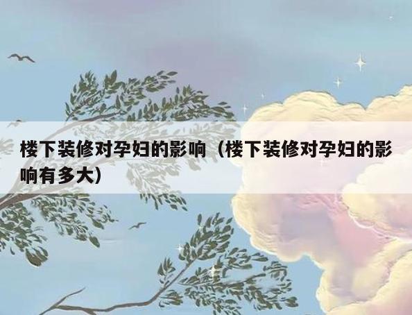 楼下装修对孕妇的影响（楼下装修对孕妇的影响有多大）
