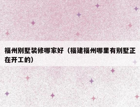 福州别墅装修哪家好(福建福州哪里有别墅正在开工的) 福州别墅装修哪家好(福建福州哪里有别墅正在开工的)