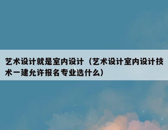 艺术设计就是室内设计(艺术设计室内设计技术一建允许报名专业选什么) 艺术设计就是室内设计(艺术设计室内设计技术一建允许报名专业选什么)