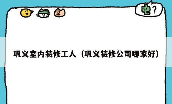 巩义室内装修工人（巩义装修公司哪家好）