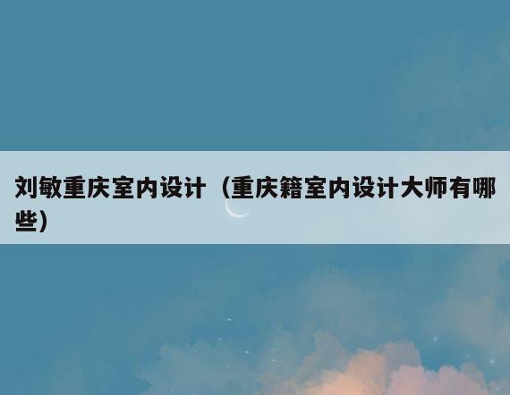 刘敏重庆室内设计(重庆籍室内设计大师有哪些) 刘敏重庆室内设计(重庆籍室内设计大师有哪些)