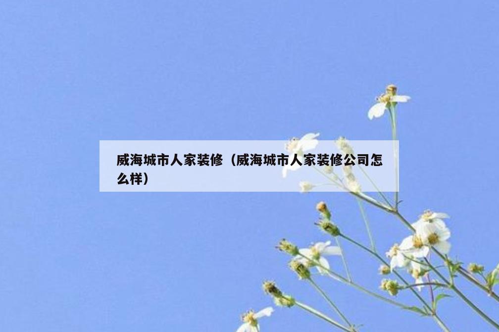 威海城市人家装修(威海城市人家装修公司怎么样) 威海城市人家装修(威海城市人家装修公司怎么样)