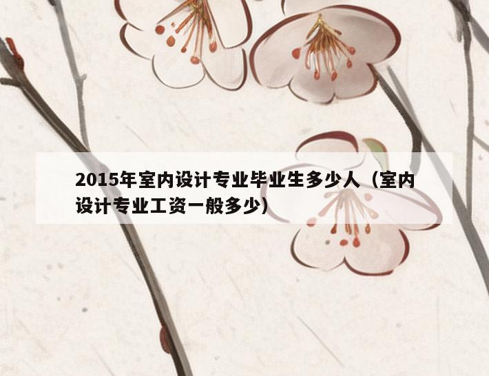 2015年室内设计专业毕业生多少人(室内设计专业工资一般多少) 2015年室内设计专业毕业生多少人(室内设计专业工资一般多少)