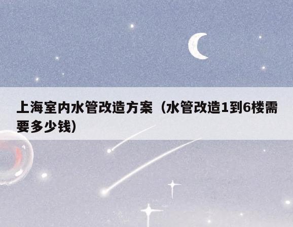 上海室内水管改造方案(水管改造1到6楼需要多少钱) 上海室内水管改造方案(水管改造1到6楼需要多少钱)