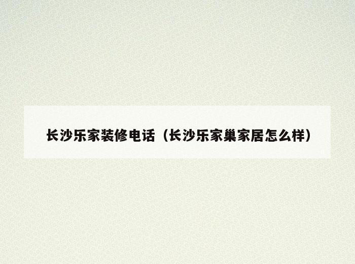 长沙乐家装修电话(长沙乐家巢家居怎么样) 长沙乐家装修电话(长沙乐家巢家居怎么样)
