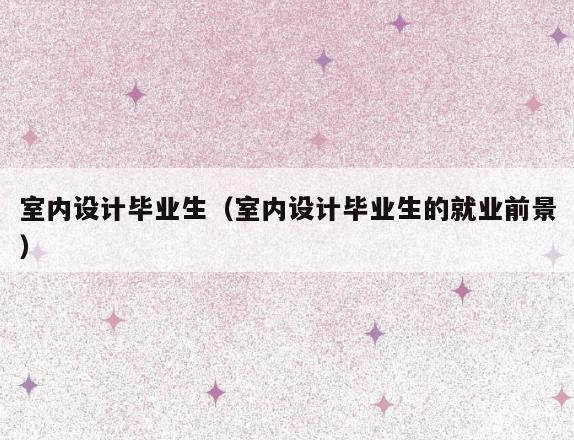 室内设计毕业生(室内设计毕业生的就业前景) 室内设计毕业生(室内设计毕业生的就业前景)