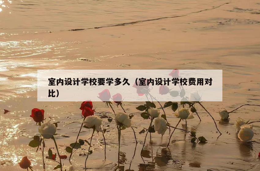 室内设计学校要学多久(室内设计学校费用对比) 室内设计学校要学多久(室内设计学校费用对比)