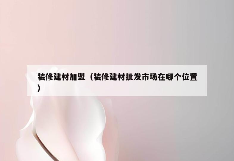 装修建材加盟(装修建材批发市场在哪个位置) 装修建材加盟(装修建材批发市场在哪个位置)