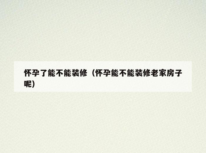 怀孕了能不能装修（怀孕能不能装修老家房子呢）