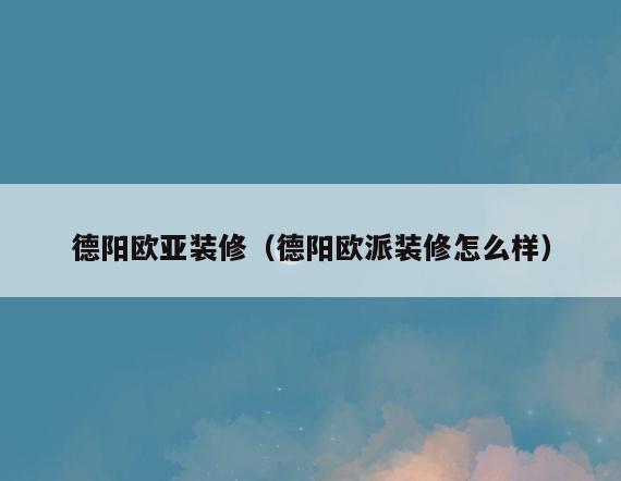 德阳欧亚装修(德阳欧派装修怎么样) 德阳欧亚装修(德阳欧派装修怎么样)