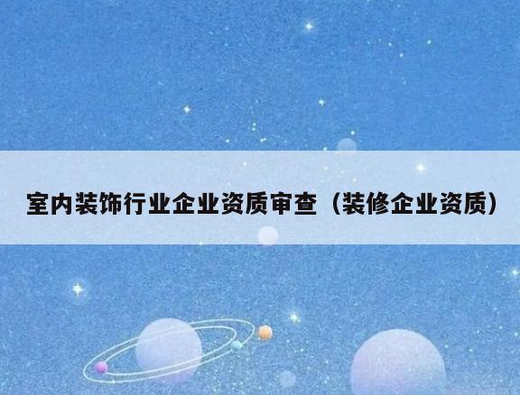 室内装饰行业企业资质审查(装修企业资质) 室内装饰行业企业资质审查(装修企业资质)
