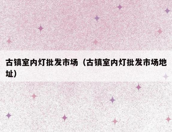 古镇室内灯批发市场(古镇室内灯批发市场地址) 古镇室内灯批发市场(古镇室内灯批发市场地址)