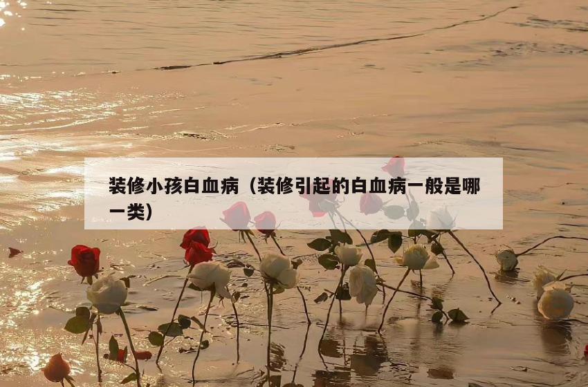 装修小孩白血病（装修引起的白血病一般是哪一类）