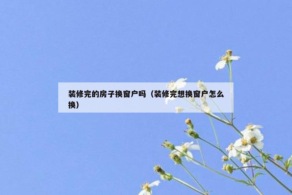 装修完的房子换窗户吗(装修完想换窗户怎么换) 装修完的房子换窗户吗(装修完想换窗户怎么换)