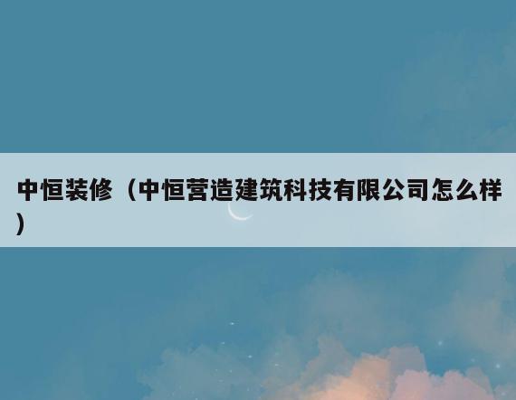 中恒装修（中恒营造建筑科技有限公司怎么样）