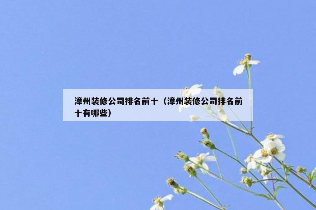 漳州装修公司排名前十(漳州装修公司排名前十有哪些) 漳州装修公司排名前十(漳州装修公司排名前十有哪些)