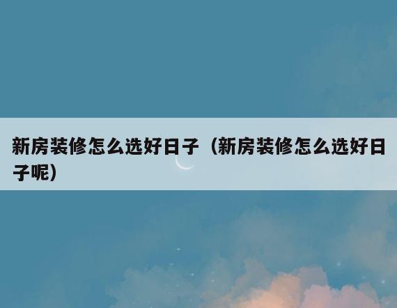 新房装修怎么选好日子(新房装修怎么选好日子呢) 新房装修怎么选好日子(新房装修怎么选好日子呢)
