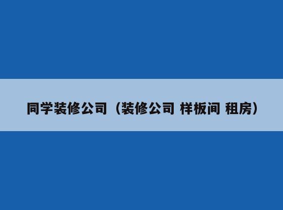 同学装修公司(装修公司 样板间 租房) 同学装修公司(装修公司 样板间 租房)