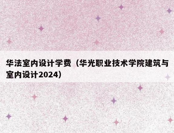 华法室内设计学费(华光职业技术学院建筑与室内设计2024) 华法室内设计学费(华光职业技术学院建筑与室内设计2024)
