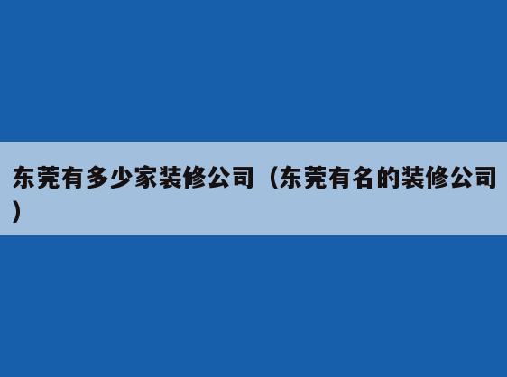 东莞有多少家装修公司(东莞有名的装修公司) 东莞有多少家装修公司(东莞有名的装修公司)