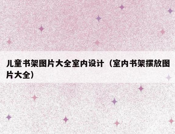 儿童书架图片大全室内设计(室内书架摆放图片大全) 儿童书架图片大全室内设计(室内书架摆放图片大全)