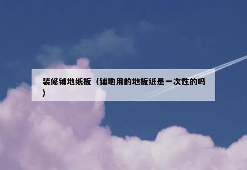 装修铺地纸板(铺地用的地板纸是一次性的吗) 装修铺地纸板(铺地用的地板纸是一次性的吗)