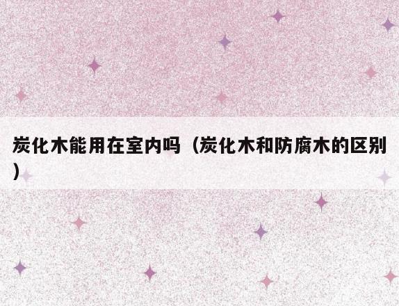 炭化木能用在室内吗(炭化木和防腐木的区别) 炭化木能用在室内吗(炭化木和防腐木的区别)