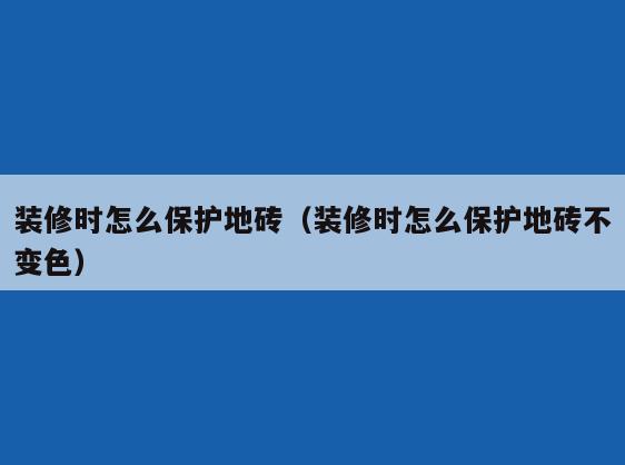 装修时怎么保护地砖(装修时怎么保护地砖不变色) 装修时怎么保护地砖(装修时怎么保护地砖不变色)