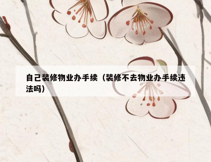 自己装修物业办手续（装修不去物业办手续违法吗）