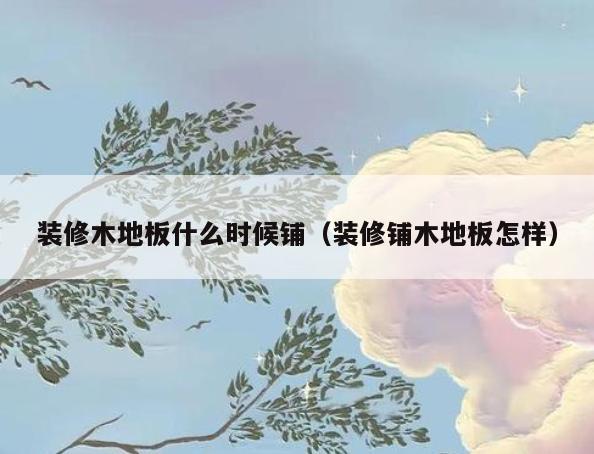 装修木地板什么时候铺（装修铺木地板怎样）