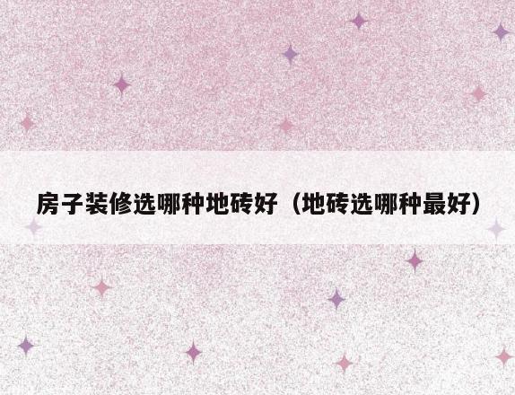 房子装修选哪种地砖好(地砖选哪种最好) 房子装修选哪种地砖好(地砖选哪种最好)