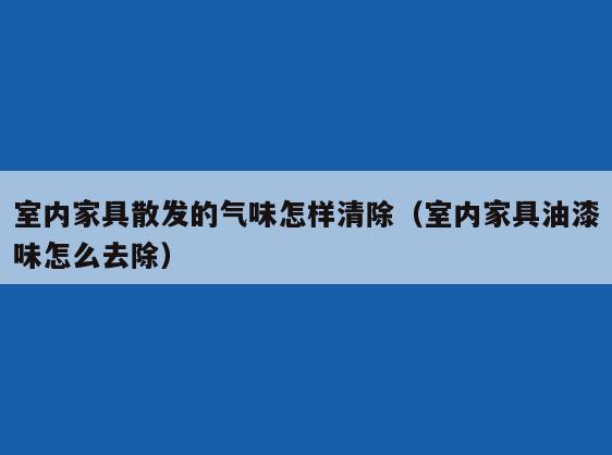 室内家具散发的气味怎样清除（室内家具油漆味怎么去除）
