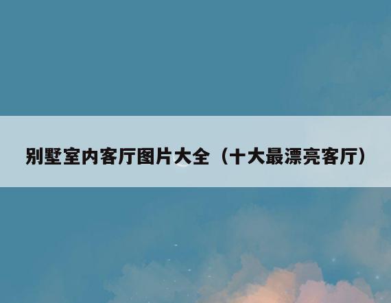 别墅室内客厅图片大全(十大最漂亮客厅) 别墅室内客厅图片大全(十大最漂亮客厅)